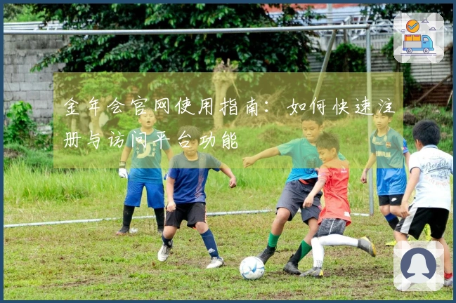 金年会官网使用指南:如何快速注册与访问平台功能